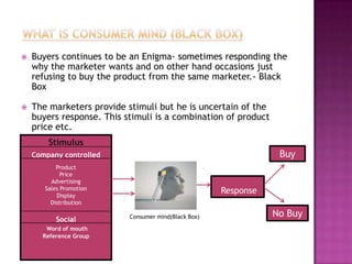    Buyers continues to be an Enigma- sometimes responding the
    why the marketer wants and on other hand occasions just
    refusing to buy the product from the same marketer.- Black
    Box

   The marketers provide stimuli but he is uncertain of the
    buyers response. This stimuli is a combination of product
    price etc.
        Stimulus
    Company controlled                                            Buy
           Product
             Price
         Advertising
       Sales Promotion                                Response
           Display
         Distribution

                           Consumer mind(Black Box)              No Buy
          Social
       Word of mouth
      Reference Group
 