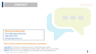 CONTACT
NGUYEN XUAN DONG
Vice Managing Director
098 999 5145
dongnx@moore.vn
Moore Online Solution and Development Corporation
Head Office: 7th Floor, No.1 Hoang Dao Thuy St., Thanh Xuan Dist., Ha Noi
HCMC Branch: 6th Floor, No. 454 Nguyen Thi Minh Khai St., Ward 5, Dist. 3, Ho Chi Minh
Website: www.moore.vn | www.adbrand.net | www.adlite.net | www.doublelink.net |
50
Workshop “Approach Customer on Digital Media, 14/07/2015
 