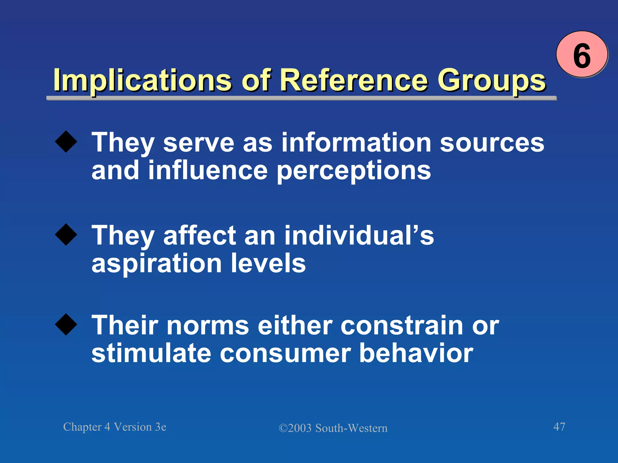 Implications of Reference Groups They serve as information sources and influence perceptions They affect an individual’s aspiration levels Their norms either constrain or stimulate consumer behavior 6 