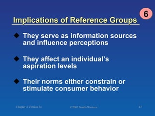 Implications of Reference Groups They serve as information sources and influence perceptions They affect an individual’s aspiration levels Their norms either constrain or stimulate consumer behavior 6 