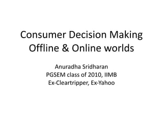 Consumer Decision Making Offline & Online worlds Anuradha Sridharan PGSEM class of 2010, IIMB Ex-Cleartripper, Ex-Yahoo 