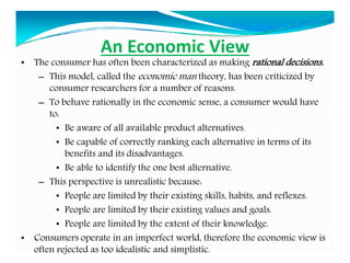 An Economic View
• The consumer has often been characterized as making rational decisions.
– This model, called the economic man theory, has been criticized by
consumer researchers for a number of reasons.
– To behave rationally in the economic sense, a consumer would have
to:
• Be aware of all available product alternatives.
• Be capable of correctly ranking each alternative in terms of its
benefits and its disadvantages.
• Be able to identify the one best alternative.
– This perspective is unrealistic because:
• People are limited by their existing skills, habits, and reflexes.
• People are limited by their existing values and goals.
• People are limited by the extent of their knowledge.
• Consumers operate in an imperfect world, therefore the economic view is
often rejected as too idealistic and simplistic.
 