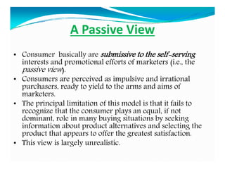 A Passive View
• Consumer basically are submissive to the self-serving
interests and promotional efforts of marketers (i.e., the
passive view).
• Consumers are perceived as impulsive and irrational
purchasers, ready to yield to the arms and aims of
marketers.
• The principal limitation of this model is that it fails to
recognize that the consumer plays an equal, if not
dominant, role in many buying situations by seeking
information about product alternatives and selecting the
product that appears to offer the greatest satisfaction.
• This view is largely unrealistic.
 