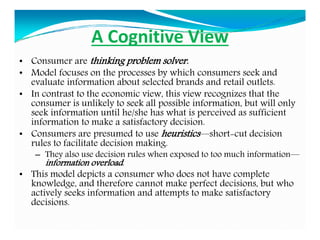 A Cognitive View
• Consumer are thinking problem solver.
• Model focuses on the processes by which consumers seek and
evaluate information about selected brands and retail outlets.
• In contrast to the economic view, this view recognizes that the
consumer is unlikely to seek all possible information, but will only
seek information until he/she has what is perceived as sufficient
information to make a satisfactory decision.
• Consumers are presumed to use heuristics—short-cut decision
rules to facilitate decision making.
– They also use decision rules when exposed to too much information—
information overload.
• This model depicts a consumer who does not have complete
knowledge, and therefore cannot make perfect decisions, but who
actively seeks information and attempts to make satisfactory
decisions.
 