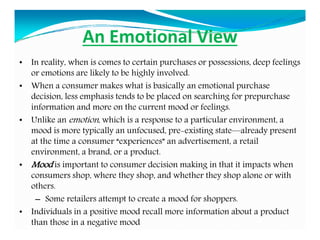 An Emotional View
• In reality, when is comes to certain purchases or possessions, deep feelings
or emotions are likely to be highly involved.
• When a consumer makes what is basically an emotional purchase
decision, less emphasis tends to be placed on searching for prepurchase
information and more on the current mood or feelings.
• Unlike an emotion, which is a response to a particular environment, a
mood is more typically an unfocused, pre-existing state—already present
at the time a consumer “experiences” an advertisement, a retail
environment, a brand, or a product.
• Mood is important to consumer decision making in that it impacts when
consumers shop, where they shop, and whether they shop alone or with
others.
– Some retailers attempt to create a mood for shoppers.
• Individuals in a positive mood recall more information about a product
than those in a negative mood
 