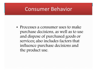 Consumer Behavior
• Processes a consumer uses to make
purchase decisions, as well as to use
and dispose of purchased goods or
services; also includes factors that
influence purchase decisions and
the product use.
 