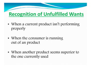 Recognition of Unfulfilled Wants
• When a current product isn’t performing
properly
• When the consumer is running
out of an product
• When another product seems superior to
the one currently used
 