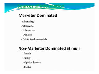 -Advertising
-Salespeople
- Infomercials
- Websites
- Point-of-sales materials
Sources of Information
Marketer Dominated
-Friends
-Family
- Opinion leaders
- Media
Non-Marketer Dominated Stimuli
 