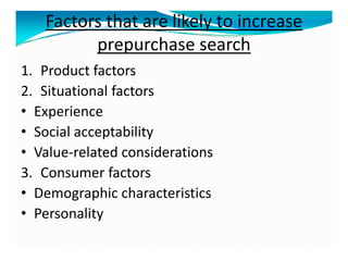 Factors that are likely to increase
prepurchase search
1. Product factors
2. Situational factors
• Experience
• Social acceptability
• Value-related considerations
3. Consumer factors
• Demographic characteristics
• Personality
 