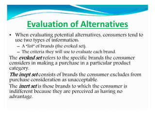 Evaluation of Alternatives
• When evaluating potential alternatives, consumers tend to
use two types of information:
– A “list” of brands (the evoked set).
– The criteria they will use to evaluate each brand.
The evoked set refers to the specific brands the consumer
considers in making a purchase in a particular product
category.
The inept set consists of brands the consumer excludes from
purchase consideration as unacceptable.
The inert set is those brands to which the consumer is
indifferent because they are perceived as having no
advantage.
 