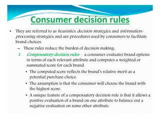 Consumer decision rules
• They are referred to as heuristics, decision strategies, and information-
processing strategies, and are procedures used by consumers to facilitate
brand choices.
– These rules reduce the burden of decision making.
1. Compensatory decision rules— a consumer evaluates brand options
in terms of each relevant attribute and computes a weighted or
summated score for each brand.
• The computed score reflects the brand’s relative merit as a
potential purchase choice.
• The assumption is that the consumer will choose the brand with
the highest score.
• A unique feature of a compensatory decision rule is that it allows a
positive evaluation of a brand on one attribute to balance out a
negative evaluation on some other attribute.
 