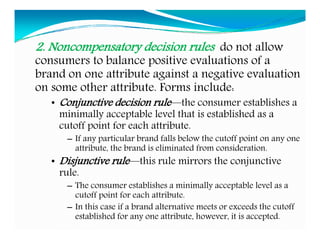 2. Noncompensatory decision rules do not allow
consumers to balance positive evaluations of a
brand on one attribute against a negative evaluation
on some other attribute. Forms include:
• Conjunctive decision rule—the consumer establishes a
minimally acceptable level that is established as a
cutoff point for each attribute.
– If any particular brand falls below the cutoff point on any one
attribute, the brand is eliminated from consideration.
• Disjunctive rule—this rule mirrors the conjunctive
rule.
– The consumer establishes a minimally acceptable level as a
cutoff point for each attribute.
– In this case if a brand alternative meets or exceeds the cutoff
established for any one attribute, however, it is accepted.
 
