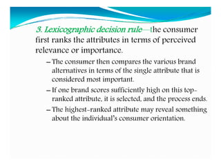 3. Lexicographic decision rule—the consumer
first ranks the attributes in terms of perceived
relevance or importance.
– The consumer then compares the various brand
alternatives in terms of the single attribute that is
considered most important.
– If one brand scores sufficiently high on this top-
ranked attribute, it is selected, and the process ends.
– The highest-ranked attribute may reveal something
about the individual’s consumer orientation.
 