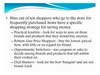 • Nine out of ten shoppers who go to the store for
frequently purchased items have a specific
shopping strategy for saving money.
– Practical loyalists—look for ways to save on those
brands and products that they would buy anyway.
– Bottom-Line Price Shoppers—buy the lowest-priced
item, with little or no regard for brand.
– Opportunistic Switchers—use coupons or sales to
decide among brands and products that fall within
their evoked set.
– Deal Hunters—look for the best “bargain” and are not
brand-loyal.
 