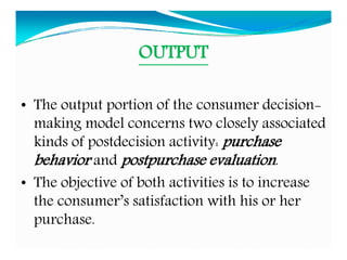 OUTPUT
• The output portion of the consumer decision-
making model concerns two closely associated
kinds of postdecision activity: purchase
behavior and postpurchase evaluation.
• The objective of both activities is to increase
the consumer’s satisfaction with his or her
purchase.
 