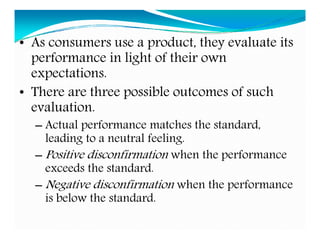 • As consumers use a product, they evaluate its
performance in light of their own
expectations.
• There are three possible outcomes of such
evaluation.
– Actual performance matches the standard,
leading to a neutral feeling.
– Positive disconfirmation when the performance
exceeds the standard.
– Negative disconfirmation when the performance
is below the standard.
 