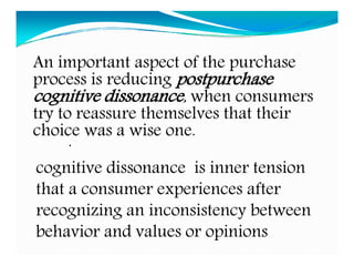 .
cognitive dissonance is inner tension
that a consumer experiences after
recognizing an inconsistency between
behavior and values or opinions
An important aspect of the purchase
process is reducing postpurchase
cognitive dissonance, when consumers
try to reassure themselves that their
choice was a wise one.
 