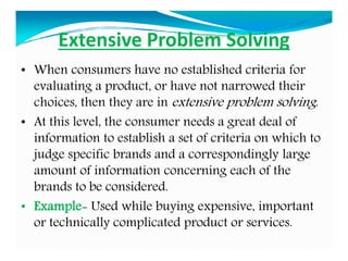 Extensive Problem Solving
• When consumers have no established criteria for
evaluating a product, or have not narrowed their
choices, then they are in extensive problem solving.
• At this level, the consumer needs a great deal of
information to establish a set of criteria on which to
judge specific brands and a correspondingly large
amount of information concerning each of the
brands to be considered.
• Example- Used while buying expensive, important
or technically complicated product or services.
 
