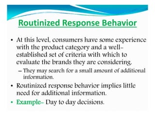 Routinized Response Behavior
• At this level, consumers have some experience
with the product category and a well-
established set of criteria with which to
evaluate the brands they are considering.
– They may search for a small amount of additional
information.
• Routinized response behavior implies little
need for additional information.
• Example- Day to day decisions.
 