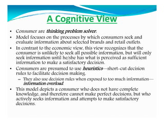 A Cognitive View
• Consumer are thinking problem solver.
• Model focuses on the processes by which consumers seek and
eval...