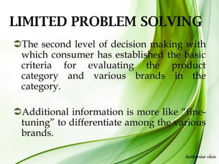 LIMITED PROBLEM SOLVING
The second level of decision making with
 which consumer has established the basic
 criteria for evaluating the product
 category and various brands in the
 category.

Additional information is more like “fine-
 tuning” to differentiate among the various
 brands.

                                      katherine chin
 