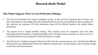 Howard-sheth Model
This Model Suggests Three Levels Of Decision Making: -
1. The first level describes the extensive problem solving. At this level the consumer does not have any
basic information or knowledge about the brand and he does not have any preferences for any product. In
this situation, the consumer will seek information about all the different brands in the market before
purchasing.
2. The second level is limited problem solving. This situation exists for consumers who have little
knowledge about the market, or partial knowledge about what they want to purchase. In order to arrive at
a brand preference some comparative brand information is sought.
3. The third level is a habitual response behavior. In this level the consumer knows very well about the different
brands and he can differentiate between the different characteristics of each product, and he already decides
to purchase a particular product.
 