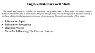 Engel-kollat-blackwell Model
This model was created to describe the increasing, fast-growing body of knowledge concerning consumer
behavior. This model, like in other models, has gone through many revisions to improve its descriptive ability of
the basic relationships between components and sub-components, this model consists also of four stages;
• Information Input
• Information Processing
• Decision Process
• Variables Influencing The Decision Process
 