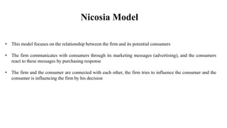 Nicosia Model
• This model focuses on the relationship between the firm and its potential consumers
• The firm communicates with consumers through its marketing messages (advertising), and the consumers
react to these messages by purchasing response
• The firm and the consumer are connected with each other, the firm tries to influence the consumer and the
consumer is influencing the firm by his decision
 