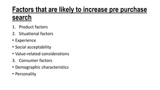 Factors that are likely to increase pre purchase
search
1. Product factors
2. Situational factors
• Experience
• Social acceptability
• Value-related considerations
3. Consumer factors
• Demographic characteristics
• Personality
 