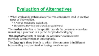 Evaluation of Alternatives
• When evaluating potential alternatives, consumers tend to use two
types of information:
• A “list” of brands (the evoked set).
• The criteria they will use to evaluate each brand.
The evoked set refers to the specific brands the consumer considers
in making a purchase in a particular product category.
The inept set consists of brands the consumer excludes from
purchase consideration as unacceptable.
The inert set is those brands to which the consumer is indifferent
because they are perceived as having no advantage.
 