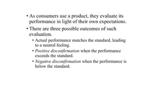 • As consumers use a product, they evaluate its
performance in light of their own expectations.
• There are three possible outcomes of such
evaluation.
• Actual performance matches the standard, leading
to a neutral feeling.
• Positive disconfirmation when the performance
exceeds the standard.
• Negative disconfirmation when the performance is
below the standard.
 