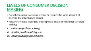 LEVELS OF CONSUMER DECISION
MAKING
• Not all consumer decisions receive or require the same amount of
effort in the information search.
• Researchers have identified three specific levels of consumer decision
making:
i. extensive problem solving,
ii. limited problem solving, and
iii. routinized response behavior.
 