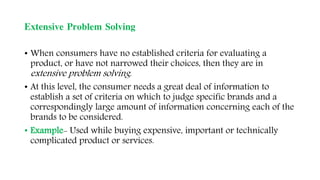 Extensive Problem Solving
• When consumers have no established criteria for evaluating a
product, or have not narrowed their choices, then they are in
extensive problem solving.
• At this level, the consumer needs a great deal of information to
establish a set of criteria on which to judge specific brands and a
correspondingly large amount of information concerning each of the
brands to be considered.
• Example- Used while buying expensive, important or technically
complicated product or services.
 