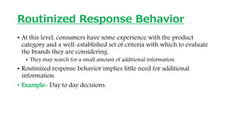 Routinized Response Behavior
• At this level, consumers have some experience with the product
category and a well-established set of criteria with which to evaluate
the brands they are considering.
• They may search for a small amount of additional information.
• Routinized response behavior implies little need for additional
information.
• Example- Day to day decisions.
 