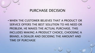 PURCHASE DECISION
• WHEN THE CUSTOMER BELIEVES THAT A PRODUCT OR
SERVICE OFFERS THE BEST SOLUTION TO HIS NEED OR
PROBLEM, HE MAKES THE ACTUAL PURCHASE. THIS
INCLUDES MAKING A PRODUCT CHOICE, CHOOSING A
BRAND, A DEALER AND DECIDING THE AMOUNT AND
TIME OF PURCHASE
 