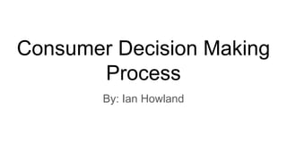 Consumer Decision Making
Process
By: Ian Howland
 