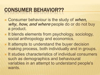CONSUMER BEHAVIOR??
 Consumer behaviour is the study of when,
  why, how, and where people do or do not buy
  a product.
 It blends elements from psychology, sociology,
  social anthropology and economics.
 It attempts to understand the buyer decision
  making process, both individually and in groups.
 It studies characteristics of individual consumers
  such as demographics and behavioural
  variables in an attempt to understand people's
  wants.
 