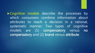 Cognitive models describe the processes by
which consumers combine information about
attributes to reach a decision in a rational,
systematic manner. Two types of cognitive
models are (1) compensatory versus no
compensatory and (2) brand versus attribute
 