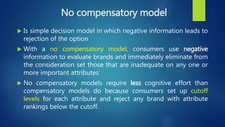 No compensatory model
 Is simple decision model in which negative information leads to
rejection of the option
 With a no compensatory model, consumers use negative
information to evaluate brands and immediately eliminate from
the consideration set those that are inadequate on any one or
more important attributes
 No compensatory models require less cognitive effort than
compensatory models do because consumers set up cutoff
levels for each attribute and reject any brand with attribute
rankings below the cutoff.
 