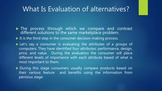 What Is Evaluation of alternatives?
 The process through which we compare and contrast
different solutions to the same marketplace problem.
 It is the third step in the consumer decision-making process.
 Let's say a consumer is evaluating the attributes of a groups of
computers. They have identified four attributes: performance, design,
price, and value. During the evaluation the consumer will place
different levels of importance with each attribute based of what is
most important to them.
 During this stage consumers usually compare products based on
their various feature and benefits using the information from
pervious stage
 