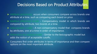 Decisions Based on Product Attributes
 Attribute processing occurs when consumers compare across brands one
attribute at a time, such as comparing each brand on price
 Additive difference model - Compensatory model in which brands are
compared by attribute, two brands at a time.
 Lexicographic model - A non-compensatory model that compares brands
by attributes, one at a time in order of importance.
 Elimination-by-aspects model - Similar to the lexicographic model but
adds the notion of acceptable cutoffs.
 Consumers ﬁrst order attributes in terms of importance and then compare
options on the most important attribute.
 