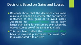 Decisions Based on Gains and Losses
 Research shows that the decisions consumers
make also depend on whether the consumer is
motivated to seek gains or to avoid losses.
According to prospect theory, losses loom
larger than gains for consumers even when the
two outcomes are of the same magnitude
 This has been called the endowment effect
because ownership increases the value (and
loss) associated with an item
 