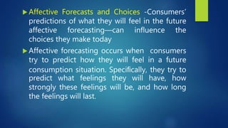  Affective Forecasts and Choices -Consumers’
predictions of what they will feel in the future
affective forecasting—can influence the
choices they make today
 Affective forecasting occurs when consumers
try to predict how they will feel in a future
consumption situation. Speciﬁcally, they try to
predict what feelings they will have, how
strongly these feelings will be, and how long
the feelings will last.
 
