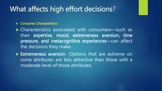 What affects high effort decisions?
 Consumer Characteristics
 Characteristics associated with consumers—such as
their expertise, mood, extremeness aversion, time
pressure, and metacognitive experiences—can affect
the decisions they make.
 Extremeness aversion -Options that are extreme on
some attributes are less attractive than those with a
moderate level of those attributes.
 
