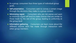  In a group, consumers face three types of individual-group
goals,
 Self-presentation. Consumers seek to convey a certain image
through the decisions they make in a group context.
 Minimizing regret. Consumers who are risk averse and want
to minimize regret will tend to make choices that are similar to
those made by the rest of the group, leading to uniformity at
the group level
 Information gathering. Consumers can learn more about the
different choices each has made through interaction with
other group members.
 