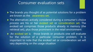 Consumer evaluation sets
 The brands you thought of as potential solutions for a problem
are known as the awareness set.
 The alternatives actively considered during a consumer’s choice
process are his or her evoked set or consideration set. The
evoked set comprises those products already in memory (the
retrieval set), plus those prominent in the retail environment
 An evoked set is those brands or products one will evaluate
for the solution of a particular consumer problem. It is
important to note that the evoked set or consideration set will
vary depending on the usage situation
 
