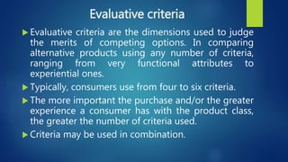 Evaluative criteria
 Evaluative criteria are the dimensions used to judge
the merits of competing options. In comparing
alternative products using any number of criteria,
ranging from very functional attributes to
experiential ones.
 Typically, consumers use from four to six criteria.
 The more important the purchase and/or the greater
experience a consumer has with the product class,
the greater the number of criteria used.
 Criteria may be used in combination.
 