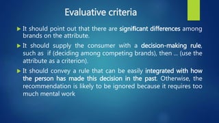 Evaluative criteria
 It should point out that there are signiﬁcant differences among
brands on the attribute.
 It should supply the consumer with a decision-making rule,
such as if (deciding among competing brands), then ... (use the
attribute as a criterion).
 It should convey a rule that can be easily integrated with how
the person has made this decision in the past. Otherwise, the
recommendation is likely to be ignored because it requires too
much mental work
 