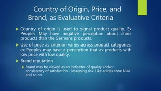 Country of Origin, Price, and
Brand, as Evaluative Criteria
 Country of origin is used to signal product quality. Ex
Peoples May have negative perception about china
products than the Germans products.
 Use of price as criterion varies across product categories:
ex Peoples may have a perception that as products with
low price with low quality.
 Brand reputation
 Brand may be viewed as an indicator of quality and/or
consistency of satisfaction - lessening risk. Like adidas shoe Nike
and so on
 
