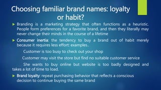Choosing familiar brand names: loyalty
or habit?
 Branding is a marketing strategy that often functions as a heuristic.
People form preferences for a favorite brand, and then they literally may
never change their minds in the course of a lifetime
 Consumer inertia: the tendency to buy a brand out of habit merely
because it requires less effort: examples..
Customer is too busy to check out your shop
Customer may visit the store but find no suitable customer service
She wants to buy online but website is too badly designed and
takes a lot of time to load.
 Brand loyalty: repeat purchasing behavior that reflects a conscious
decision to continue buying the same brand
 